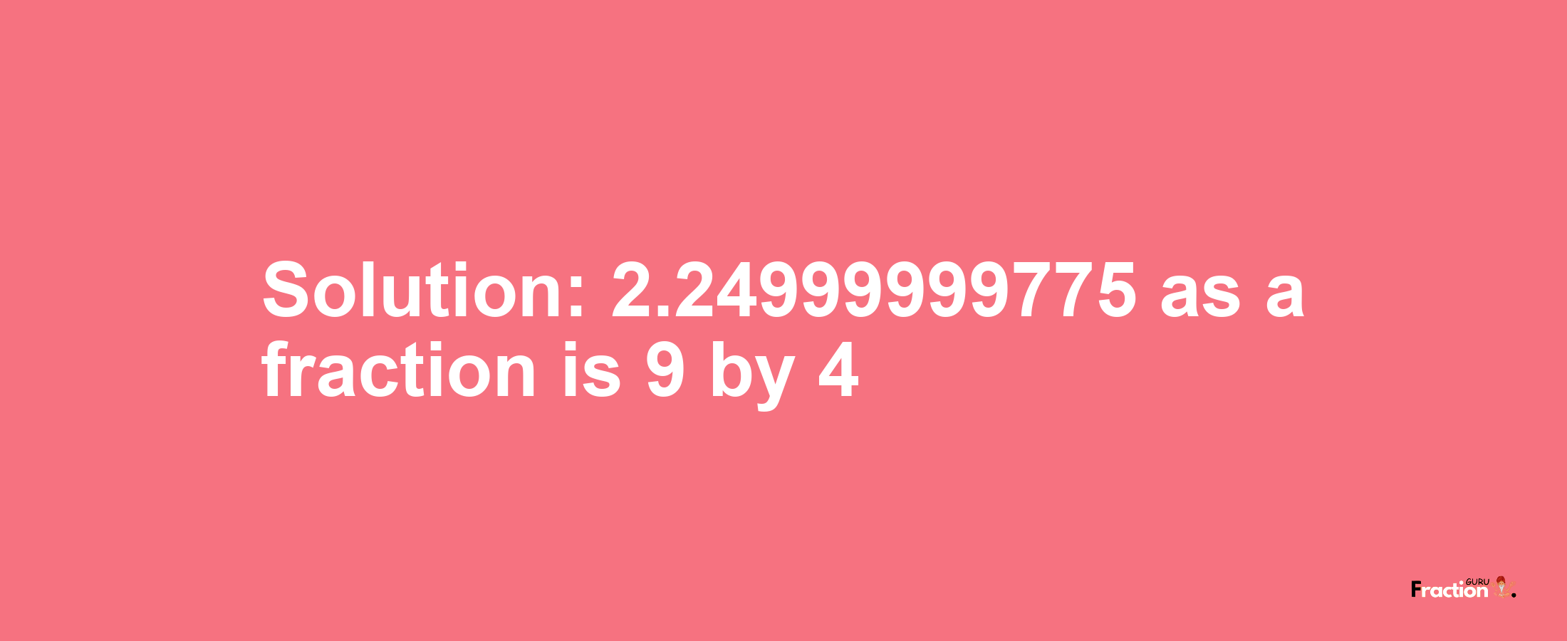 Solution:2.24999999775 as a fraction is 9/4